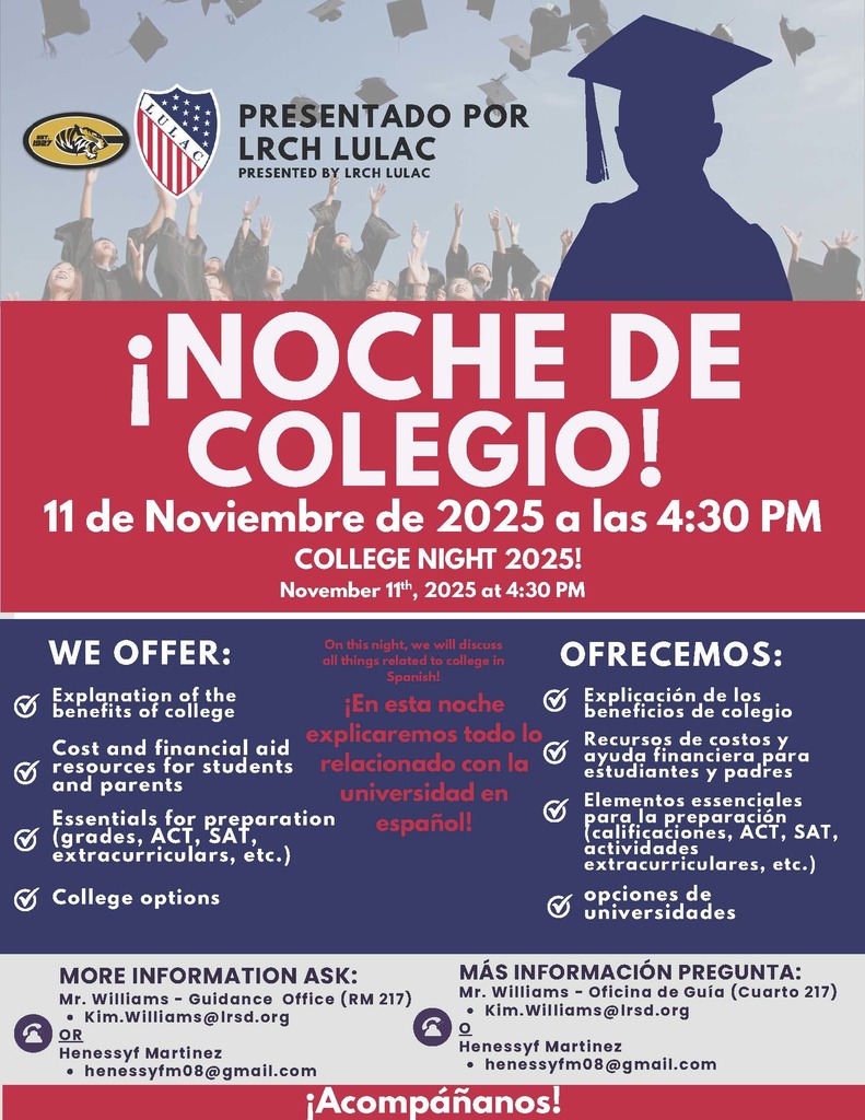 ¡NOCHE DE COLEGIO! Explanation of the benefits of college Cost and financial aid resources for students and parents Essentials for preparation (grades, ACT, SAT, extracurriculars, etc.) College options WE OFFER: PRESENTADO POR LRCH LULAC PRESENTED BY LRCH LULAC OFRECEMOS: COLLEGE NIGHT 2025! Explicación de los beneficios de colegio MÁS INFORMACIÓN PREGUNTA: Mr. Williams - Oficina de Guía (Cuarto 217) Kim.Williams@lrsd.org OH enessyf Martinez henessyfm08@gmail.com Recursos de costos y ayuda financiera para estudiantes y padres Elementos essenciales para la preparación (calificaciones, ACT, SAT, actividades extracurriculares, etc.) opciones de universidades 11 de Noviembre de 2025 a las 4:30 PM