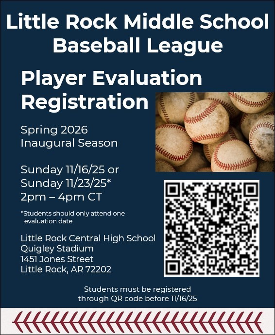 Little Rock Middle School Baseball League. Player Evaluation Registration Spring 2026 Inaugural Season Sunday 11/16/25 or Sunday 11/23/25* 2pm - 4pm CT * students should only attend one evaluation date Little Rock Central High School Quigley Stadium 1451 Jones Street Little Rock, AR 72202 students must be registered through QR code before 11/16/25 (There is a QR code on the image)