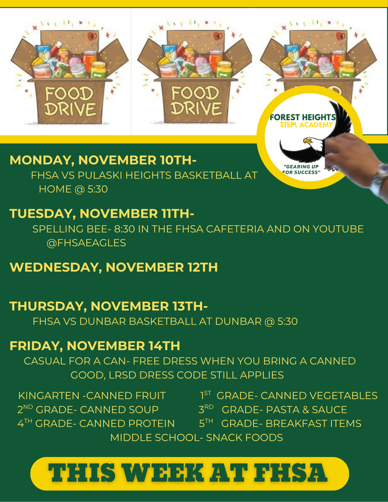Monday, November 10th- fhsa VS pULASKI Heights Basketball AT HOME @ 5:30 Tuesday, November 11th- Spelling bee- 8:30 in the FHSA Cafeteria and on YouTube @FHSAEagles Wednesday, November 12th Thursday, November 13th- fhsa VS dUNBAR Basketball AT DUNBAR @ 5:30 Friday, November 14th CASUAL FOR A CAN- FREE DRESS WHEN YOU BRING A CANNED GOOD, lrsd dRESS cODE STILL APPLIES Kingarten -Canned Fruit 1st Grade- Canned Vegetables 2nd Grade- Canned Soup 3rd Grade- Pasta & Sauce 4th Grade- Canned Protein 5th Grade- Breakfast Items Middle School- Snack Foods