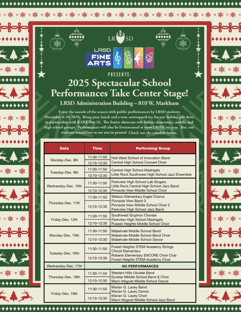 A holiday-themed flyer with a red, green, and cream patterned border featuring snowflakes, trees, reindeer, and ornaments. At the top center are the LRSD (Little Rock School District) logo and the LRSD Fine Arts logo. Below that, large white text reads: “Presents: 2025 Spectacular School Performances Take Center Stage!” The location is listed as “LRSD Administration Building – 810 West Markham.”  A paragraph explains: “Enjoy the sounds of the season with public performances by LRSD students December eighth through nineteenth, two thousand twenty-five. Bring your lunch and a new, unwrapped toy for our holiday gift drive in partnership with KARK and Fox sixteen. The festive showcase will feature elementary, middle, and high school groups. Performances will also be livestreamed at www dot LRSD live dot com. But our students would love to see you in person! Check out the schedule below.”  Below the paragraph is a red-bordered table with four columns labeled: Date, Time, and Performing Group. The schedule reads:  Monday, December eighth: – Eleven thirty to eleven fifty: Hall-West School of Innovation Band – Twelve ten to twelve thirty: Central High School Concert Choir  Tuesday, December ninth: – Eleven thirty to eleven fifty: Central High School Madrigals – Twelve ten to twelve thirty: Little Rock Southwest High School Jazz Ensemble  Wednesday, December tenth: – Eleven thirty to eleven fifty: Parkview High School Lab Singers – Twelve ten to twelve thirty: Little Rock Central High School Jazz Band and Pinnacle View Middle School Choir  Thursday, December eleventh: – Eleven thirty to eleven fifty: Watson Elementary Eagle Chorus – Twelve ten to twelve thirty: Pinnacle View Middle School Band, Pinnacle View Middle School Choir Two, Parkview High School Jazz Band  Friday, December twelfth: – Eleven thirty to eleven fifty: Southwest Gryphon Chorale and Parkview High School Madrigals – Twelve ten to twelve thirty: Pulaski Heights Middle School Choir  Monday, December fifteenth: – Eleven thirty to eleven fifty: Mabelvale Middle School Band – Twelve ten to twelve thirty: Mabelvale Middle School Band Choir and Mabelvale Middle School Dance  Tuesday, December sixteenth: – Eleven thirty to eleven fifty: Forest Heights STEM Academy Strings, Chicot Elementary, Roberts Elementary ENCORE Choir Club – Twelve ten to twelve thirty: Forest Heights STEM Academy Choir  Wednesday, December seventeenth: – Text reads: “No Performances.”  Thursday, December eighteenth: – Eleven thirty to eleven fifty: Western Hills Ukulele Band – Twelve ten to twelve thirty: Dunbar Middle School Band and Choir, Mann Magnet Middle School Dance  Friday, December nineteenth: – Eleven thirty to eleven fifty: Marian G. Lacey Band, Marian G. Lacey Dance – Twelve ten to twelve thirty: Marian G. Lacey Choir, Mann Magnet Middle School Jazz Band  The background of the schedule area is cream with light green LRSD watermarks. The entire graphic has a festive holiday appearance with decorative ornaments and patterns surrounding the content.