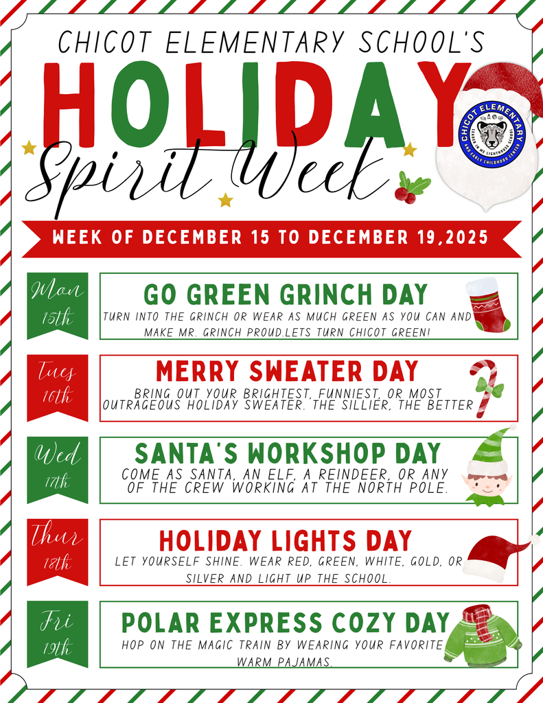Chicot elementary school’s holiday spirit week. week of december 15 to december 19,2025. monday 15th go green grinch day. Turn into the Grinch or wear as much green as you can and Make Mr. Grinch proud.Lets Turn Chicot GREEN! tues 16th merry sweater day. Bring out your brightest, funniest, or most outrageous holiday sweater. The sillier, the better. wed 17th. santa's workshop day. come as santa, an elf, a reindeer, or any of the crew working at the north pole. thurs. 18th holiday lights day. let your yourself shine. wear red, green white gold or silver and light up the school. fri 19th polar express cozy day. hop on the magic train by wearing your favorite warm pajamas. 