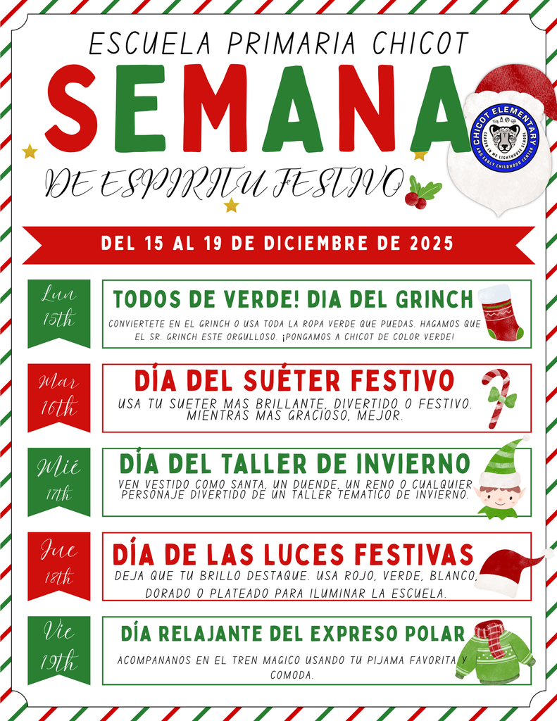 ESCUELA PRIMARIA CHICOT SEMANA DE ESPÍRITU FESTIVO DEL 15 AL 19 DE DICIEMBRE DE 2025  Lun 15th TODOS DE VERDE! DÍA DEL GRINCH Conviértete en el Grinch o usa toda la ropa verde que puedas. Hagamos que el Sr. Grinch esté orgulloso. ¡Pongamos a Chicot de color verde!  Mar 16th DÍA DEL SUÉTER FESTIVO Usa tu suéter más brillante, divertido o festivo. Mientras más gracioso, mejor.  Mié 17th DÍA DEL TALLER DE INVIERNO Ven vestido como Santa, un duende, un reno o cualquier personaje divertido de un taller temático de invierno.  Jue 18th DÍA DE LAS LUCES FESTIVAS Deja que tu brillo destaque. Usa rojo, verde, blanco, dorado o plateado para iluminar la escuela.  Vie 19th DÍA RELAJANTE DEL EXPRESO POLAR Acompáñanos en el tren mágico usando tu pijama favorita y cómoda.