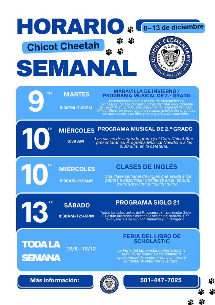 Martes, 9 de diciembre Winter Wonderland / Programa Musical de 2.º Grado 5:30 PM a 7:30 PM Acompáñenos para la Noche de Matemáticas y Lectoescritura. Las familias podrán disfrutar del Programa Musical de 2.º Grado, una presentación especial del Coro Chicot Stars, un espectáculo de magia, actividades prácticas de aprendizaje y un libro y cena gratis para cada niño.  Miércoles, 10 de diciembre Programa Musical de 2.º Grado 8:30 AM Las clases de segundo grado y el Coro Chicot Star presentarán su Programa Musical Navideño a las 8:30 AM en la cafetería.  Miércoles, 10 de diciembre Clases de Inglés 8:30 AM a 9:30 AM Una clase semanal de inglés que ayuda a los padres a desarrollar confianza en la lectura, la escritura y la comunicación diaria.  Sábado, 13 de diciembre Programa 21st Century 8:30 AM a 12:45 PM Todos los estudiantes del Programa After School 21st Century están invitados a asistir a la sesión del sábado. Por favor envíe a su hijo con almuerzo y un refrigerio.  Toda la semana: 8 a 12 de diciembre Feria del Libro Scholastic La Feria del Libro estará abierta toda la semana, ofreciendo a las familias la oportunidad de explorar nuevos libros y fomentar el amor por la lectura.  Para más información: 501-447-7025