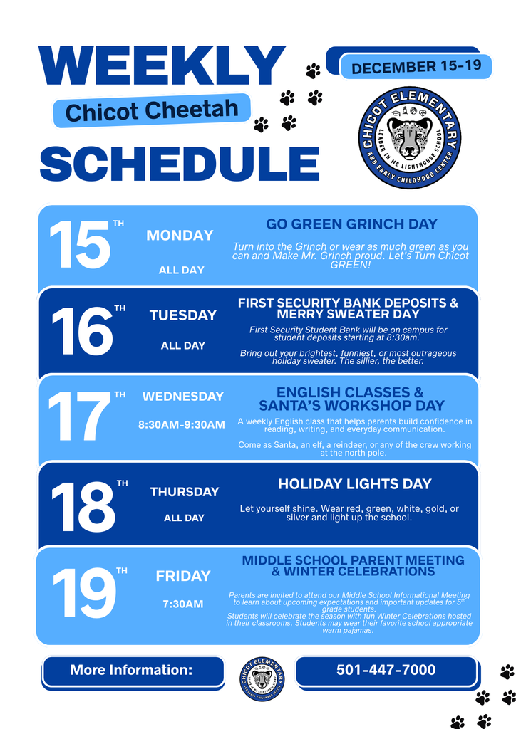 Weekly Chicot Cheetah Schedule December 15–19 Chicot Elementary Leader in Me Lighthouse School and Early Childhood Center  15th Monday All Day Go Green Grinch Day Turn into the Grinch or wear as much green as you can and make Mr. Grinch proud. Let’s turn Chicot GREEN!  16th Tuesday All Day First Security Bank Deposits & Merry Sweater Day First Security Student Bank will be on campus for student deposits starting at 8:30am. Bring out your brightest, funniest, or most outrageous holiday sweater. The sillier, the better.  17th Wednesday 8:30AM–9:30AM English Classes & Santa’s Workshop Day A weekly English class that helps parents build confidence in reading, writing, and everyday communication. Come as Santa, an elf, a reindeer, or any of the crew working at the north pole.  18th Thursday All Day Holiday Lights Day Let yourself shine. Wear red, green, white, gold, or silver and light up the school.  19th Friday 7:30AM Middle School Parent Meeting & Winter Celebrations Parents are invited to attend our Middle School Informational Meeting to learn about upcoming expectations and important updates for 5th grade students. Students will celebrate the season with fun Winter Celebrations hosted in their classrooms. Students may wear their favorite school appropriate warm pajamas.  More Information: Chicot Elementary 501-447-7000