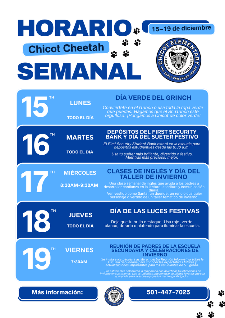 Horario Chicot Cheetah Semanal 15–19 de diciembre Chicot Elementary Leader in Me Lighthouse School and Early Childhood Center  15th Lunes Todo el día Día Verde del Grinch Conviértete en el Grinch o usa toda la ropa verde que puedas. Hagamos que el Sr. Grinch esté orgulloso. ¡Pongamos a Chicot de color verde!  16th Martes Todo el día Depósitos del First Security Bank y Día del Suéter Festivo El First Security Student Bank estará en la escuela para depósitos estudiantiles desde las 8:30 a.m. Usa tu suéter más brillante, divertido o festivo. Mientras más gracioso, mejor.  17th Miércoles 8:30AM–9:30AM Clases de Inglés y Día del Taller de Invierno Una clase semanal de inglés que ayuda a los padres a desarrollar confianza en la lectura, escritura y comunicación diaria. Ven vestido como Santa, un duende, un reno o cualquier personaje divertido de un taller temático de invierno.  18th Jueves Todo el día Día de las Luces Festivas Deja que tu brillo destaque. Usa rojo, verde, blanco, dorado o plateado para iluminar la escuela.  19th Viernes 7:30AM Reunión de Padres de la Escuela Secundaria y Celebraciones de Invierno Se invita a los padres a asistir a nuestra Reunión Informativa sobre la Escuela Secundaria para conocer las expectativas futuras y actualizaciones importantes para los estudiantes de 5.º grado. Los estudiantes celebrarán la temporada con divertidas Celebraciones de Invierno en sus salones. Los estudiantes pueden usar su pijama favorita que sea apropiada para la escuela y que los mantenga abrigados.  Más información: Chicot Elementary 501-447-7025
