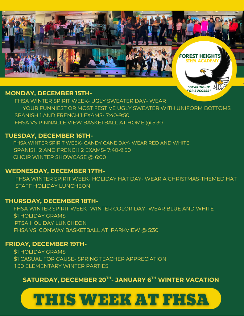 Monday, December 15th-          FHSA winter Spirit week- ugly sweater day- wear              Your funniest or most festive ugly sweater with uniform bottoms        Spanish 1 and French 1 Exams- 7:40-9:50        FHSA VS Pinnacle view Basketball at home @ 5:30  Tuesday, December 16th-       FHSA Winter Spirit Week- Candy Cane Day- wear red and white       Spanish 2 and French 2 exams- 7:40-9:50       Choir winter showcase @ 6:00        Wednesday, December 17th-         FHSA Winter spirit week- holiday hat day- wear a Christmas-themed hat         Staff Holiday Luncheon  Thursday, December 18th-       FHsa Winter Spirit Week- Winter Color Day- wear blue and white       $1 Holiday Grams        PTSA Holiday Luncheon       FHSa VS  conway Basketball AT  parkview @ 5:30  Friday, December 19th-       $1 Holiday Grams       $1 Casual for cause- Spring Teacher Appreciation        1:30 Elementary winter parties  Saturday, December 20th- January 6th Winter Vacation
