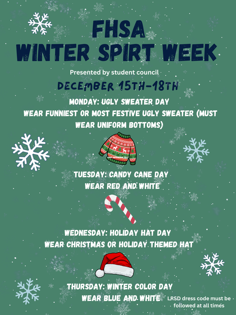 FHSA student council will be hosting winter spirit week December 15th-18th. Monday: Ugly Sweater Day (students must wear uniform bottoms) Tuesday: Candy Cane Day (students may wear read and white) Wednesday: Holiday Hat day (students may wear a holiday-themed hat) Thursday: Winter Color Day (students may wear blue and white)