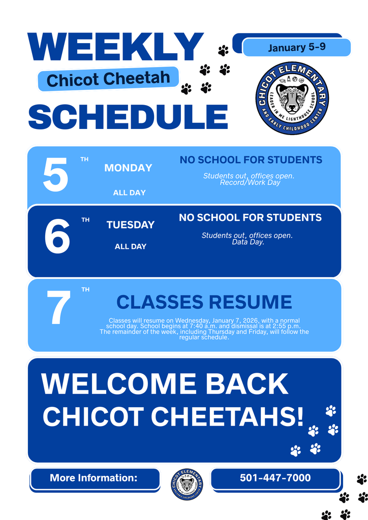 WEEKLY Chicot Cheetah SCHEDULE January 5–9  MONDAY 5 TH ALL DAY  NO SCHOOL FOR STUDENTS Students out, offices open. Record/Work Day  TUESDAY 6 TH ALL DAY  NO SCHOOL FOR STUDENTS Students out, offices open. Data Day.  7 TH  CLASSES RESUME Classes will resume on Wednesday, January 7, 2026, with a normal school day. School begins at 7:40 a.m. and dismissal is at 2:55 p.m. The remainder of the week, including Thursday and Friday, will follow the regular schedule.  WELCOME BACK CHICOT CHEETAHS!  More Information: 501-447-7000