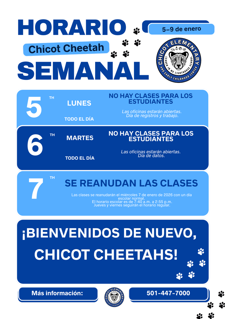 HORARIO Chicot Cheetah SEMANAL 5–9 de enero  LUNES 5 TH TODO EL DÍA  NO HAY CLASES PARA LOS ESTUDIANTES Las oficinas estarán abiertas. Día de registros y trabajo.  MARTES 6 TH TODO EL DÍA  NO HAY CLASES PARA LOS ESTUDIANTES Las oficinas estarán abiertas. Día de datos.  7 TH  SE REANUDAN LAS CLASES Las clases se reanudarán el miércoles 7 de enero de 2026 con un día escolar normal. El horario escolar es de 7:40 a.m. a 2:55 p.m. Jueves y viernes seguirán el horario regular.  ¡BIENVENIDOS DE NUEVO, CHICOT CHEETAHS!  Más información: 501-447-7000