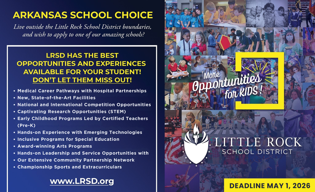 A promotional graphic for Arkansas School Choice from the Little Rock School District. The left side has a dark blue background with yellow and white text that reads “Arkansas School Choice.” Below it says, “Live outside the Little Rock School District boundaries, and wish to apply to one of our amazing schools?” A boxed headline reads, “LRSD has the best opportunities and experiences available for your student. Don’t let them miss out!” Under the headline is a bulleted list that includes: medical career pathways with hospital partnerships; new, state of the art facilities; national and international competition opportunities; captivating research opportunities in science, technology, engineering, and mathematics; early childhood programs led by certified teachers, pre kindergarten; hands on experience with emerging technologies; inclusive programs for special education; award winning arts programs; hands on leadership and service opportunities with an extensive community partnership network; and championship sports and extracurriculars. At the bottom left is the website address, spelled out as w w w dot L R S D dot o r g.  The right side of the graphic is a collage of photos showing diverse students participating in classroom learning, science experiments, arts, athletics, performances, graduations, and group activities. Over the collage is text that reads, “More opportunities for kids.” Below the collage is the Little Rock School District torch logo and the words “Little Rock School District.” In the bottom right corner is a yellow box with black text that reads, “Deadline May 1, 2026.”