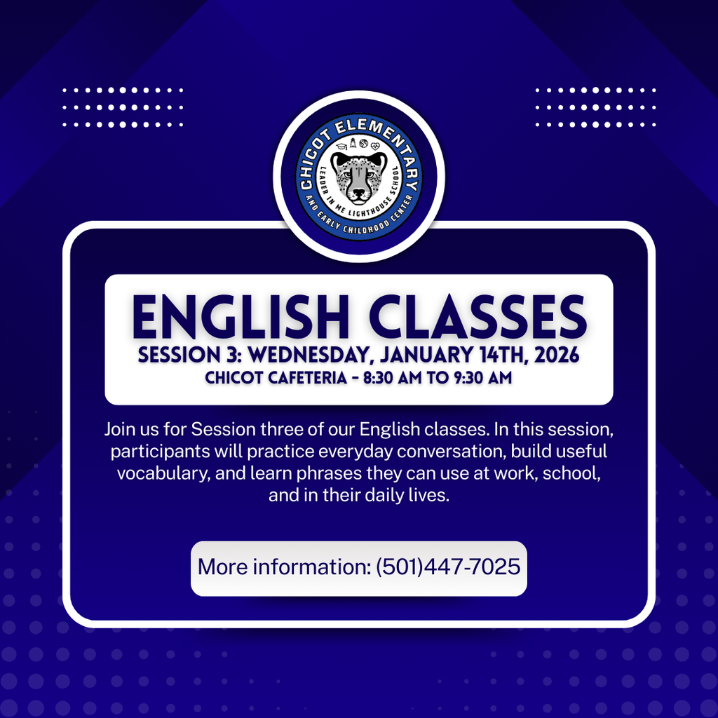 CHICOT ELEMENTARY  ENGLISH CLASSES  SESSION 3: WEDNESDAY, JANUARY 14TH, 2026 CHICOT CAFETERIA · 8:30 AM TO 9:30 AM  Join us for Session three of our English classes. In this session, participants will practice everyday conversation, build useful vocabulary, and learn phrases they can use at work, school, and in their daily lives.  More information: (501)447-7025