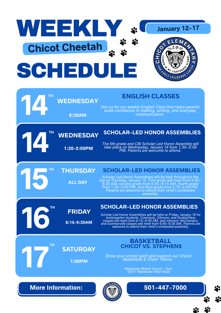 WEEKLY SCHEDULE Chicot Cheetah January 12–17  WEDNESDAY, JANUARY 14 – ENGLISH CLASSES 8:30 AM Join us for our weekly English Class that helps parents build confidence in reading, writing, and everyday communication.  WEDNESDAY, JANUARY 14 – SCHOLAR-LED HONOR ASSEMBLIES 1:30–2:00 PM The 5th grade and CBI Scholar-Led Honor Assembly will take place on Wednesday, January 14 from 1:30–2:00 PM. Parents are welcome to attend.  THURSDAY, JANUARY 15 – SCHOLAR-LED HONOR ASSEMBLIES All Day Scholar-Led Honor Assemblies will be held throughout the day on Thursday, January 15. First grade will meet from 8:00–8:30 AM, second grade from 8:45–9:15 AM, fourth grade from 1:30–2:00 PM, and third grade from 2:15–2:45 PM. Parents are welcome to attend their child’s scheduled assembly.  FRIDAY, JANUARY 16 – SCHOLAR-LED HONOR ASSEMBLIES 8:15–9:30 AM Scholar-Led Honor Assemblies will be held on Friday, January 16 for kindergarten students. Comstock, Ditmore, and Grubb/Hess classes will meet from 8:15–8:45 AM, and Johnson, McClendon, and Summerville classes will meet from 9:00–9:30 AM. Parents are welcome to attend their child’s scheduled assembly.  SATURDAY, JANUARY 17 – BASKETBALL: CHICOT VS. STEPHENS 1:00 PM Show your school spirit and support our Chicot Basketball and Cheer Teams.  Location: Mabelvale Middle School – Gym 10811 Mabelvale West Road  More Information: 501-447-7000