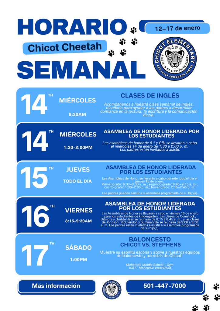 HORARIO SEMANAL Chicot Cheetah 12–17 de enero  MIÉRCOLES 14 DE ENERO – CLASES DE INGLÉS 8:30 a. m. Acompáñenos a nuestra clase semanal de inglés, diseñada para ayudar a los padres a desarrollar confianza en la lectura, la escritura y la comunicación diaria.  MIÉRCOLES 14 DE ENERO – ASAMBLEA DE HONOR 1:30–2:00 p. m. Las asambleas de honor de 5.º grado y CBI se llevarán a cabo el miércoles 14 de enero de 1:30 a 2:00 p. m. Los padres están invitados a asistir.  JUEVES 15 DE ENERO – ASAMBLEA DE HONOR Todo el día Las Asambleas de Honor se llevarán a cabo durante todo el día el jueves 15 de enero. Primer grado se reunirá de 8:00 a 8:30 a. m., segundo grado de 8:45 a 9:15 a. m., cuarto grado de 1:30 a 2:00 p. m. y tercer grado de 2:15 a 2:45 p. m. Los padres pueden asistir a la asamblea programada de su hijo(a).  VIERNES 16 DE ENERO – ASAMBLEA DE HONOR 8:15–9:30 a. m. Las Asambleas de Honor se llevarán a cabo el viernes 16 de enero para los estudiantes de kindergarten. Las clases de Comstock, Ditmore y Grubb/Hess se reunirán de 8:15 a 8:45 a. m., y las clases de Johnson, McClendon y Summerville se reunirán de 9:00 a 9:30 a. m. Los padres pueden asistir a la asamblea programada de su hijo(a).  SÁBADO 17 DE ENERO – BALONCESTO: CHICOT VS. STEPHENS 1:00 p. m. Muestre su espíritu escolar y apoye a nuestros equipos de baloncesto y porristas de Chicot.  Lugar: Gimnasio de la Escuela Intermedia Mabelvale 10811 Mabelvale West Road  Más información: 501-447-7000