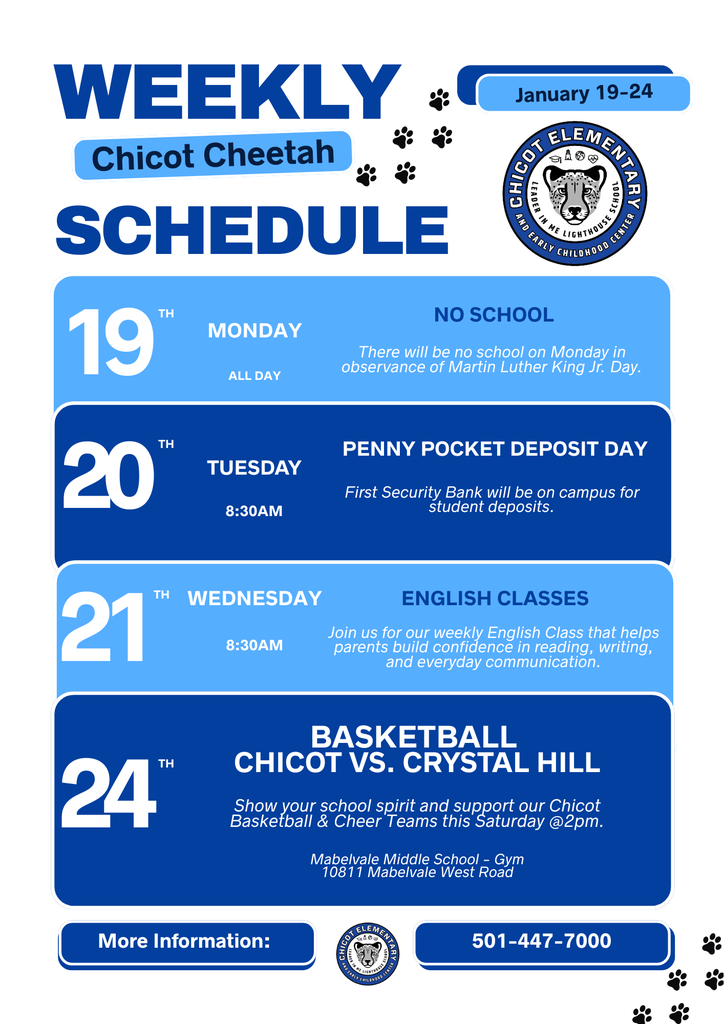 WEEKLY Chicot Cheetah SCHEDULE  January 19–24  CHICOT ELEMENTARY LEADER IN ME LIGHTHOUSE AND EARLY CHILDHOOD CENTER  19th MONDAY ALL DAY  NO SCHOOL There will be no school on Monday in observance of Martin Luther King Jr. Day.  20th TUESDAY 8:30AM  PENNY POCKET DEPOSIT DAY First Security Bank will be on campus for student deposits.  21st WEDNESDAY 8:30AM  ENGLISH CLASSES Join us for our weekly English Class that helps parents build confidence in reading, writing, and everyday communication.  24th  BASKETBALL CHICOT VS. CRYSTAL HILL  Show your school spirit and support our Chicot Basketball & Cheer Teams this Saturday @2pm.  Mabelvale Middle School – Gym 10811 Mabelvale West Road  More Information: 501-447-7000
