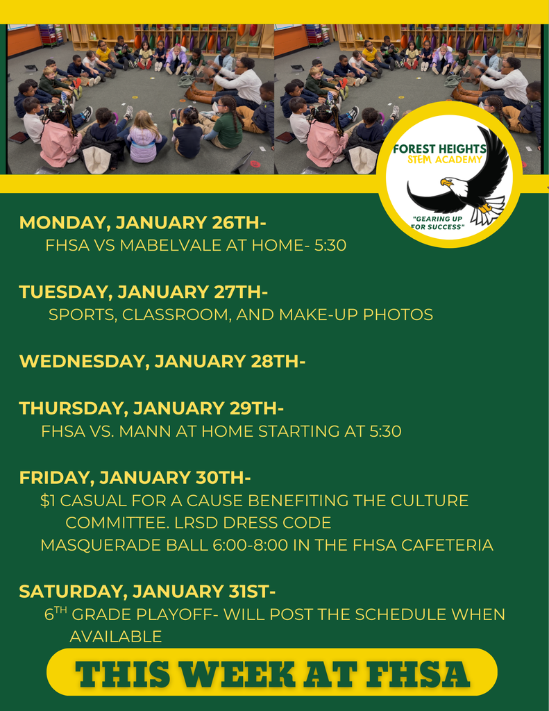 Monday, January 26th-         FHSA VS Mabelvale at home- 5:30  Tuesday, January 27th-        Sports, Classroom, and Make-up Photos  Wednesday, January 28th-       Thursday, January 29th-      FHsa vs. Mann at home starting at 5:30        Friday, January 30th-      $1 Casual for a cause benefiting the Culture             Committee. LRSD Dress Code       Masquerade Ball 6:00-8:00 in the FHSA Cafeteria  Saturday, January 31st-       6th grade Playoff- Will post the schedule when              available