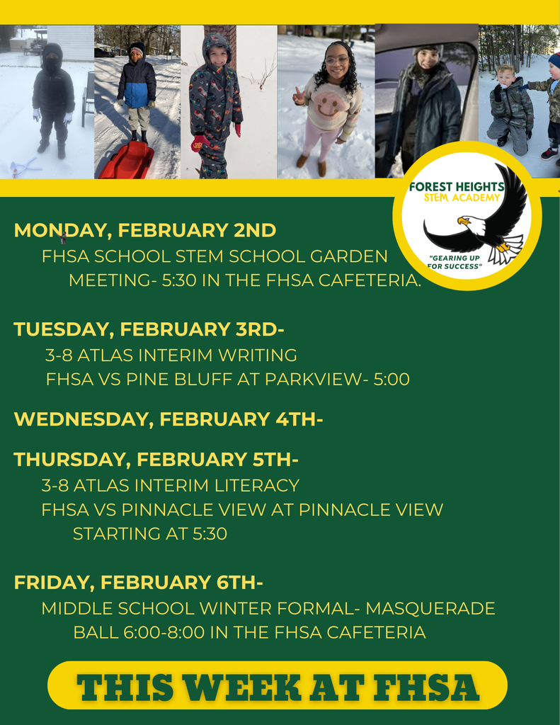 Monday, February 2nd         FHSA School STEM School Garden              Meeting- 5:30 in the FHSA Cafeteria.  Tuesday, February 3rd-        3-8 Atlas Interim Writing        FHSA VS Pine bluff at parkview- 5:00  Wednesday, February 4th-       Thursday, February 5th-       3-8 Atlas Interim Literacy       FHsa vs Pinnacle View at Pinnacle View               starting at 5:30        Friday, February 6th-       Middle School Winter Formal- Masquerade               Ball 6:00-8:00 in the FHSA Cafeteria 
