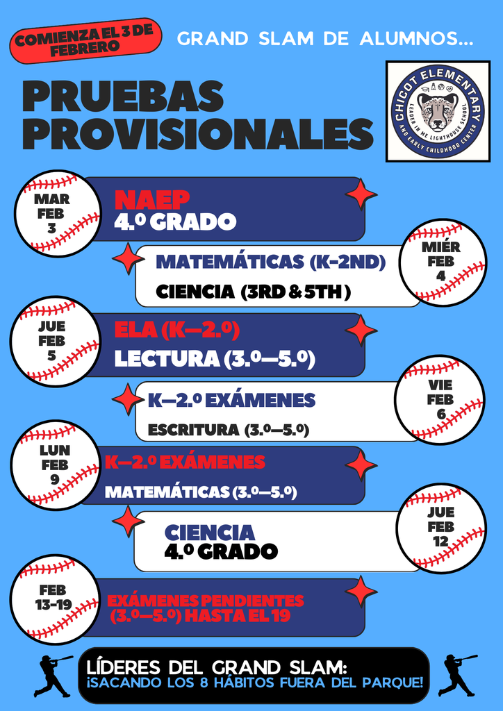 Grand Slam de Alumnos. Comienza el 3 de febrero.  Pruebas Provisionales Logotipo de Chicot Elementary and Early Childhood Center.  Martes, 3 de febrero NAEP 4.º grado  Miércoles, 4 de febrero Matemáticas (Kindergarten a 2.º) Ciencia (3.º y 5.º)  Jueves, 5 de febrero ELA (Kindergarten a 2.º) Lectura (3.º a 5.º)  Viernes, 6 de febrero Exámenes de Kindergarten a 2.º Escritura (3.º a 5.º)  Lunes, 9 de febrero Exámenes de Kindergarten a 2.º Matemáticas (3.º a 5.º)  Jueves, 12 de febrero Ciencia 4.º grado  Del 13 al 19 de febrero Exámenes pendientes (3.º a 5.º) Disponibles hasta el día 19.  Líderes del Grand Slam: ¡Sacando los 8 Hábitos fuera del parque!