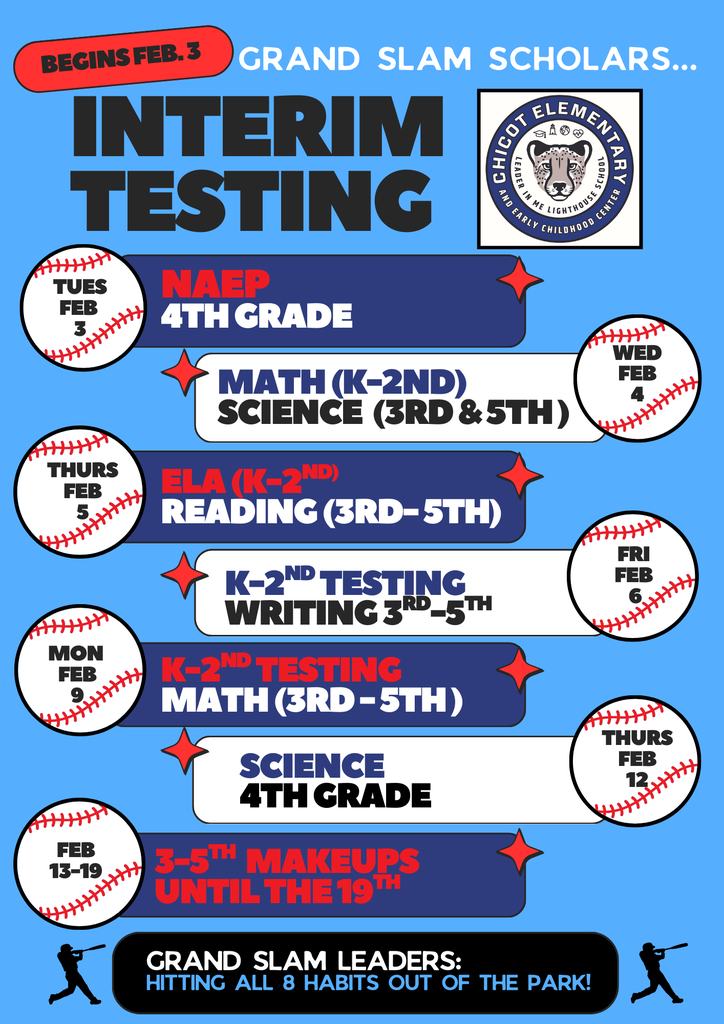 Grand Slam Scholars. Begins February 3.  Interim Testing Chicot Elementary and Early Childhood Center logo.  Tuesday, February 3 NAEP 4th Grade  Wednesday, February 4 Math (Kindergarten through 2nd Grade) Science (3rd and 5th Grade)  Thursday, February 5 ELA (Kindergarten through 2nd Grade) Reading (3rd through 5th Grade)  Friday, February 6 Kindergarten through 2nd Grade Testing Writing (3rd through 5th Grade)  Monday, February 9 Kindergarten through 2nd Grade Testing Math (3rd through 5th Grade)  Thursday, February 12 Science 4th Grade  February 13 through February 19 3rd through 5th Grade Makeups Makeups available until February 19.  Grand Slam Leaders: Hitting all 8 Habits out of the park.