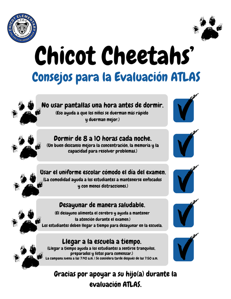 Chicot Cheetahs’ Consejos para la Evaluación ATLAS  No usar pantallas una hora antes de dormir. Eso ayuda a que los niños se duerman más rápido y duerman mejor.  Dormir de 8 a 10 horas cada noche. Un buen descanso mejora la concentración, la memoria y la capacidad para resolver problemas.  Usar el uniforme escolar cómodo el día del examen. La comodidad ayuda a los estudiantes a mantenerse enfocados y con menos distracciones.  Desayunar de manera saludable. El desayuno alimenta el cerebro y ayuda a mantener la atención durante el examen. Los estudiantes deben llegar a tiempo para desayunar en la escuela.  Llegar a la escuela a tiempo. Llegar a tiempo ayuda a los estudiantes a sentirse tranquilos, preparados y listos para comenzar. La campana suena a las 7:40 a.m. Se considera tarde después de las 7:50 a.m.  Gracias por apoyar a su hijo o hija durante la evaluación ATLAS.