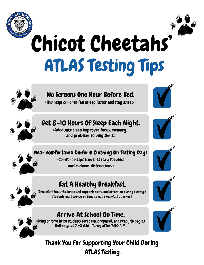 Chicot Cheetahs’ ATLAS Testing Tips  No screens one hour before bed. This helps children fall asleep faster and stay asleep.  Get 8–10 hours of sleep each night. Adequate sleep improves focus, memory, and problem-solving skills.  Wear comfortable uniform clothing on testing days. Comfort helps students stay focused and reduces distractions.  Eat a healthy breakfast. Breakfast fuels the brain and supports sustained attention during testing. Students must arrive on time to eat breakfast at school.  Arrive at school on time. Being on time helps students feel calm, prepared, and ready to begin. Bell rings at 7:40 a.m. Tardy after 7:50 a.m.  Thank you for supporting your child during ATLAS testing.