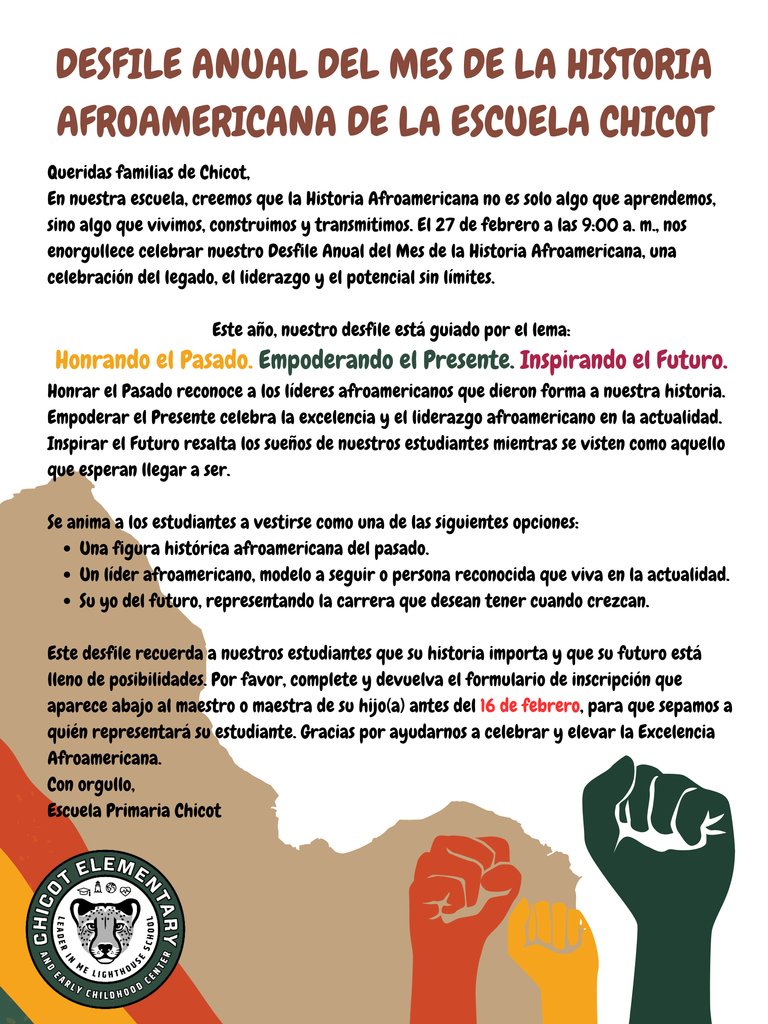 DESFILE ANUAL DEL MES DE LA HISTORIA AFROAMERICANA DE LA ESCUELA CHICOT  Queridas familias de Chicot,  En nuestra escuela, creemos que la Historia Afroamericana no es solo algo que aprendemos, sino algo que vivimos, construimos y transmitimos. El 27 de febrero a las 9:00 a. m., nos enorgullece celebrar nuestro Desfile Anual del Mes de la Historia Afroamericana, una celebración del legado, el liderazgo y el potencial sin límites.  Este año, nuestro desfile está guiado por el lema:  Honrando el Pasado. Empoderando el Presente. Inspirando el Futuro.  Honrar el Pasado reconoce a los líderes afroamericanos que dieron forma a nuestra historia. Empoderar el Presente celebra la excelencia y el liderazgo afroamericano en la actualidad. Inspirar el Futuro resalta los sueños de nuestros estudiantes mientras se visten como aquello que esperan llegar a ser.  Se anima a los estudiantes a vestirse como una de las siguientes opciones:  Una figura histórica afroamericana del pasado.  Un líder afroamericano, modelo a seguir o persona reconocida que viva en la actualidad.  Su yo del futuro, representando la carrera que desean tener cuando crezcan.  Este desfile recuerda a nuestros estudiantes que su historia importa y que su futuro está lleno de posibilidades. Por favor, complete y devuelva el formulario de inscripción que aparece abajo al maestro o maestra de su hijo(a) antes del 16 de febrero, para que sepamos a quién representará su estudiante. Gracias por ayudarnos a celebrar y elevar la Excelencia Afroamericana.  Con orgullo, Escuela Primaria Chicot