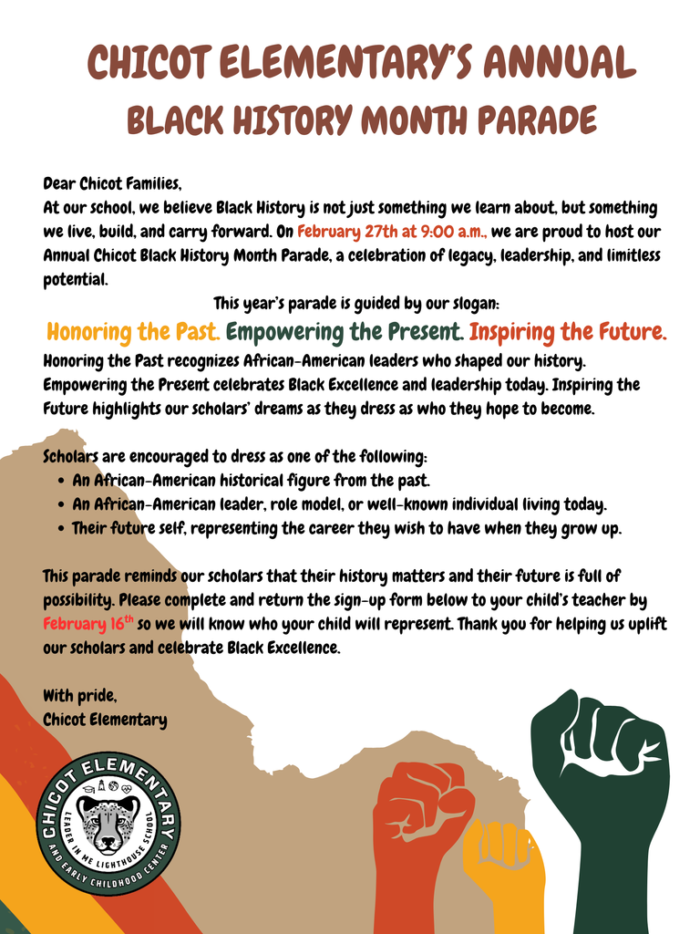 CHICOT ELEMENTARY’S ANNUAL BLACK HISTORY MONTH PARADE  Dear Chicot Families,  At our school, we believe Black History is not just something we learn about, but something we live, build, and carry forward. On February 27th at 9:00 a.m., we are proud to host our Annual Chicot Black History Month Parade, a celebration of legacy, leadership, and limitless potential.  This year’s parade is guided by our slogan:  Honoring the Past. Empowering the Present. Inspiring the Future.  Honoring the Past recognizes African-American leaders who shaped our history. Empowering the Present celebrates Black Excellence and leadership today. Inspiring the Future highlights our scholars’ dreams as they dress as who they hope to become.  Scholars are encouraged to dress as one of the following:  An African-American historical figure from the past.  An African-American leader, role model, or well-known individual living today.  Their future self, representing the career they wish to have when they grow up.  This parade reminds our scholars that their history matters and their future is full of possibility. Please complete and return the sign-up form below to your child’s teacher by February 16th so we will know who your child will represent. Thank you for helping us uplift our scholars and celebrate Black Excellence.  With pride, Chicot Elementary