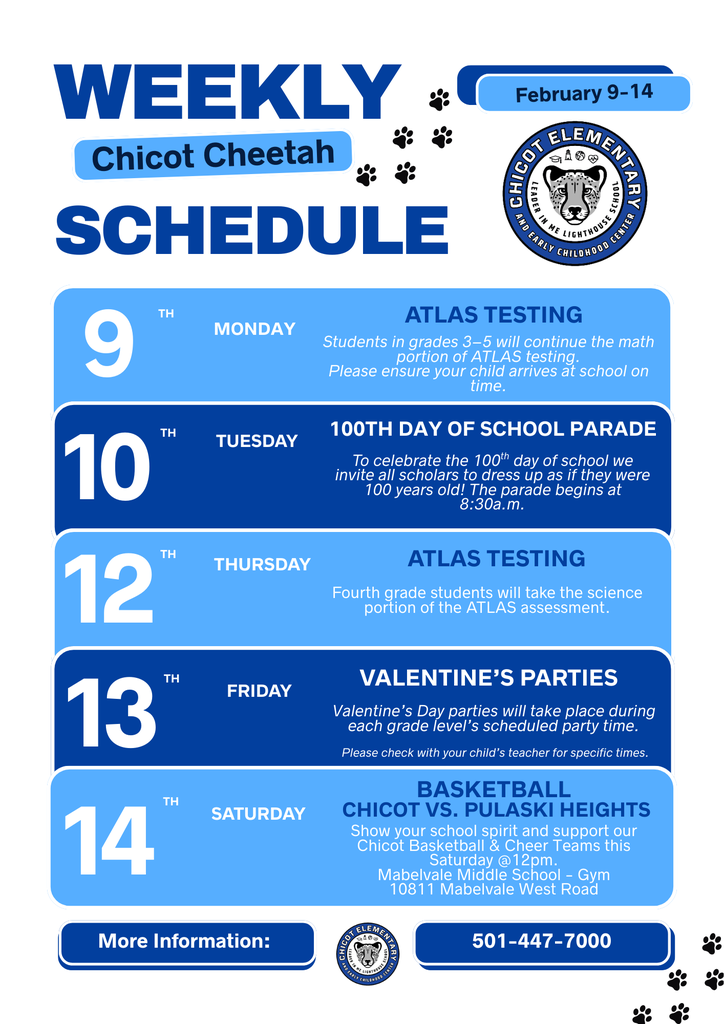 Weekly schedule for Chicot Elementary from February 9 through February 14. Monday, February 9: ATLAS testing. Students in grades 3 through 5 will continue the math portion of the ATLAS assessment. Please make sure your child arrives at school on time. Tuesday, February 10: 100th Day of School Parade. To celebrate the 100th day of school, all students are invited to dress as if they were 100 years old. The parade begins at 8:30 a.m. Thursday, February 12: ATLAS testing. Fourth grade students will take the science portion of the ATLAS assessment. Friday, February 13: Valentine’s Day parties. Parties will take place during each grade level’s scheduled party time. Please check with your child’s teacher for specific times. Saturday, February 14: Basketball, Chicot versus Pulaski Heights. Show your school spirit and support the Chicot basketball teams and cheerleaders. The game will be held Saturday at 12:00 p.m. at Mablevale Middle School gym, located at 10811 Mablevale West Road. For more information, call 501-447-7000.