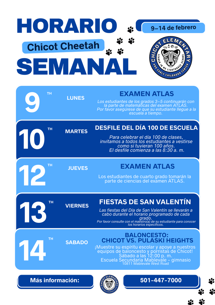 Horario semanal de Chicot Elementary del 9 al 14 de febrero. Lunes 9: Examen ATLAS. Los estudiantes de los grados 3 a 5 continuarán con la parte de matemáticas del examen ATLAS. Por favor asegúrese de que su estudiante llegue a tiempo a la escuela. Martes 10: Desfile del Día 100 de Escuela. Para celebrar el día 100 de clases, invitamos a todos los estudiantes a vestirse como si tuvieran 100 años. El desfile comienza a las 8:30 a. m. Jueves 12: Examen ATLAS. Los estudiantes de cuarto grado tomarán la parte de ciencias del examen ATLAS. Viernes 13: Fiestas del Día de San Valentín. Las fiestas se llevarán a cabo durante el horario programado de cada grado. Por favor consulte con el maestro o maestra de su estudiante para conocer los horarios específicos. Sábado 14: Baloncesto, Chicot vs. Pulaski Heights. Muestre su espíritu escolar y apoye a los equipos de baloncesto y porristas de Chicot. El juego será el sábado a las 12:00 p. m. en la Escuela Secundaria Mablevale, gimnasio, ubicada en 10811 Mablevale West Road. Para más información, llame al 501-447-7000.