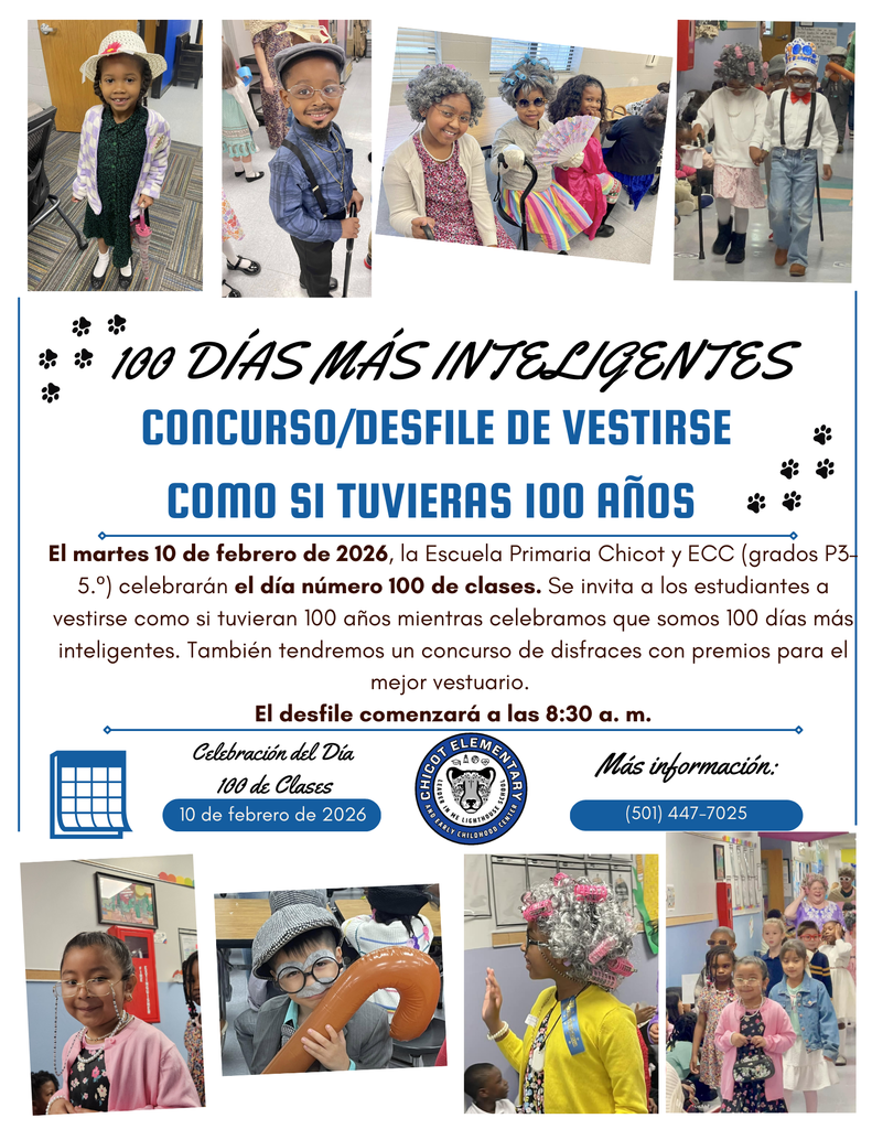 100 DÍAS MÁS INTELIGENTES CONCURSO/DESFILE DE VESTIRSE COMO SI TUVIERAS 100 AÑOS  El martes 10 de febrero de 2026, la Escuela Primaria Chicot y ECC (grados P3–5°) celebrarán el día número 100 de clases. Se invita a los estudiantes a vestirse como si tuvieran 100 años mientras celebramos que somos 100 días más inteligentes.  También tendremos un concurso de disfraces con premios para el mejor vestuario.  El desfile comenzará a las 8:30 a. m.  Celebración del Día 100 de Clases 10 de febrero de 2026  Más información: (501) 447-7025