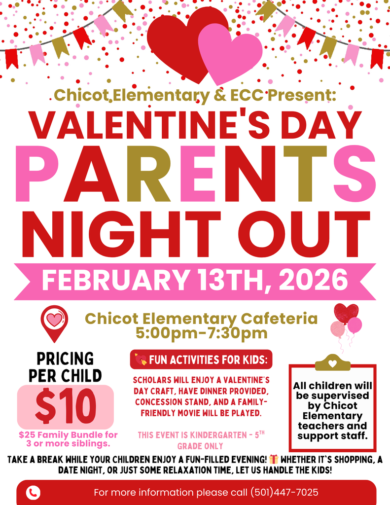 Chicot Elementary & ECC Present:  VALENTINE’S DAY PARENTS NIGHT OUT  FEBRUARY 13TH, 2026  Chicot Elementary Cafeteria 5:00pm–7:30pm  PRICING PER CHILD $10  $25 Family Bundle for 3 or more siblings  FUN ACTIVITIES FOR KIDS:  Scholars will enjoy a Valentine’s Day craft, have dinner provided, concession stand, and a family-friendly movie will be played.  THIS EVENT IS KINDERGARTEN – 5TH GRADE ONLY  All children will be supervised by Chicot Elementary teachers and support staff.  TAKE A BREAK WHILE YOUR CHILDREN ENJOY A FUN-FILLED EVENING! WHETHER IT’S SHOPPING, A DATE NIGHT, OR JUST SOME RELAXATION TIME, LET US HANDLE THE KIDS!  For more information please call (501) 447-7025