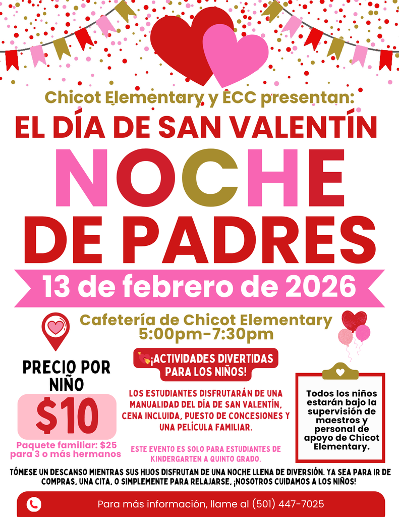 Chicot Elementary y ECC presentan:  EL DÍA DE SAN VALENTÍN NOCHE DE PADRES  13 de febrero de 2026  Cafetería de Chicot Elementary 5:00pm–7:30pm  PRECIO POR NIÑO $10  Paquete familiar: $25 para 3 o más hermanos  ¡ACTIVIDADES DIVERTIDAS PARA LOS NIÑOS!  Los estudiantes disfrutarán de una manualidad del Día de San Valentín, cena incluida, puesto de concesiones y una película familiar.  ESTE EVENTO ES SOLO PARA ESTUDIANTES DE KINDERGARTEN A QUINTO GRADO.  Todos los niños estarán bajo la supervisión de maestros y personal de apoyo de Chicot Elementary.  Tómese un descanso mientras sus hijos disfrutan de una noche llena de diversión. Ya sea para ir de compras, una cita, o simplemente para relajarse, ¡nosotros cuidamos a los niños!  Para más información, llame al (501) 447-7025