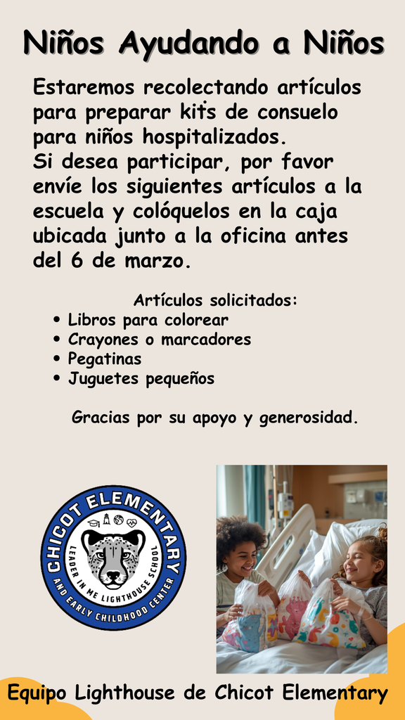 Niños Ayudando a Niños  Estaremos recolectando artículos para preparar kits de consuelo para niños hospitalizados. Si desea participar, por favor envíe los siguientes artículos a la escuela y colóquelos en la caja ubicada junto a la oficina antes del 6 de marzo.  Artículos solicitados: • Libros para colorear • Crayones o marcadores • Pegatinas • Juguetes pequeños  Gracias por su apoyo y generosidad.  Equipo Lighthouse de Chicot Elementary