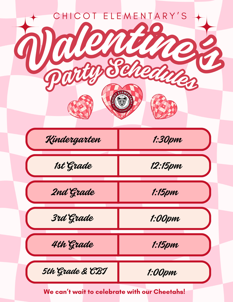 Chicot Elementary’s Valentine’s Party Schedules Kindergarten: 1:30 pm 1st Grade: 12:15 pm 2nd Grade: 1:15 pm 3rd Grade: 1:00 pm 4th Grade: 1:15 pm 5th Grade & CBJ: 1:00 pm We can’t wait to celebrate with our Cheetahs!