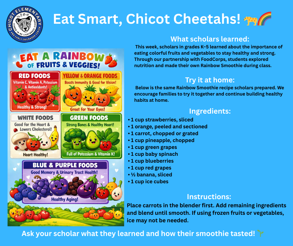 Eat Smart, Chicot Cheetahs! 🐆🌈  What scholars learned: This week, scholars in grades K–5 learned about the importance of eating colorful fruits and vegetables to stay healthy and strong. Through our partnership with FoodCorps, students explored nutrition and made their own Rainbow Smoothie during class.  Try it at home: Below is the same Rainbow Smoothie recipe scholars prepared. We encourage families to try it together and continue building healthy habits at home.  Ingredients: • 1 cup strawberries, sliced • 1 orange, peeled and sectioned • 1 carrot, chopped or grated • 1 cup pineapple, chopped • 1 cup green grapes • 1 cup baby spinach • 1 cup blueberries • 1 cup red grapes • ½ banana, sliced • 1 cup ice cubes  Instructions: Place carrots in the blender first. Add remaining ingredients and blend until smooth. If using frozen fruits or vegetables, ice may not be needed.  Ask your scholar what they learned and how their smoothie tasted! 🌱