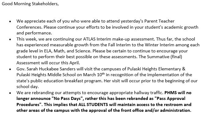 Good Morning Stakeholders,   •	We appreciate each of you who were able to attend yesterday's Parent Teacher Conferences. Please continue your efforts to be involved in your student's academic growth and performance.  •	This week, we are continuing our ATLAS Interim make-up assessment. Thus far, the school has experienced measurable growth from the Fall Interim to the Winter Interim among each grade level in ELA, Math, and Science. Please be certain to continue to encourage your student to perform their best possible on these assessments. The Summative (final) Assessment will occur this April.  •	Gov. Sarah Huckabee Sanders will visit the campuses of Pulaski Heights Elementary & Pulaski Heights Middle School on March 10th in recognition of the implementation of the state's public education breakfast program. Her visit will occur prior to the beginning of our school day.  •	We are rebranding our attempts to encourage appropriate hallway traffic. PHMS will no longer announce "No Pass Days", rather this has been rebranded as "Pass Approval Procedures". This implies that ALL STUDENTS will maintain access to the restroom and other areas of the campus with the approval of the front office and/or administration. 