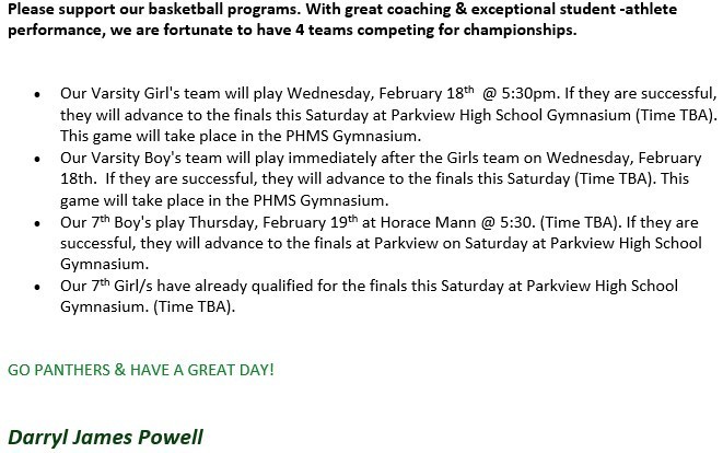 Please support our basketball programs. With great coaching & exceptional student -athlete performance, we are fortunate to have 4 teams competing for championships.   •	Our Varsity Girl's team will play Wednesday, February 18th  @ 5:30pm. If they are successful, they will advance to the finals this Saturday at Parkview High School Gymnasium (Time TBA). This game will take place in the PHMS Gymnasium.  •	Our Varsity Boy's team will play immediately after the Girls team on Wednesday, February 18th.  If they are successful, they will advance to the finals this Saturday (Time TBA). This game will take place in the PHMS Gymnasium.  •	Our 7th Boy's play Thursday, February 19th at Horace Mann @ 5:30. (Time TBA). If they are successful, they will advance to the finals at Parkview on Saturday at Parkview High School Gymnasium.   •	Our 7th Girl/s have already qualified for the finals this Saturday at Parkview High School Gymnasium. (Time TBA).   GO PANTHERS & HAVE A GREAT DAY!