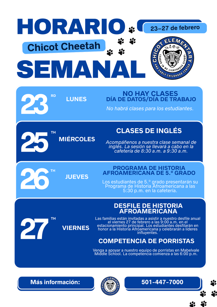 HORARIO SEMANAL Chicot Cheetah 23–27 de febrero  23 – Lunes NO HAY CLASES DÍA DE DATOS/DÍA DE TRABAJO No habrá clases para los estudiantes.  25 – Miércoles CLASES DE INGLÉS Acompáñenos a nuestra clase semanal de inglés. La sesión se llevará a cabo en la cafetería de 8:30 a.m. a 9:30 a.m.  26 – Jueves PROGRAMA DE HISTORIA AFROAMERICANA DEL 5.º GRADO Los estudiantes de 5.º grado presentarán su Programa de Historia Afroamericana a las 5:30 p.m. en la cafetería.  27 – Viernes DESFILE DE HISTORIA AFROAMERICANA Las familias están invitadas a asistir a nuestro desfile anual el viernes 27 de febrero a las 9:00 a.m. en el estacionamiento principal. Los estudiantes desfilarán en honor a la Historia Afroamericana y celebrarán a líderes influyentes.  COMPETENCIA DE PORRISTAS Venga a apoyar a nuestro equipo de porristas en Mabelvale Middle School. La competencia comienza a las 6:00 p.m.  Más información: 501-447-7000