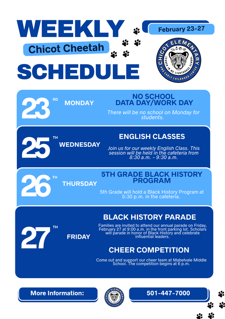 WEEKLY Chicot Cheetah SCHEDULE February 23–27  23 – Monday NO SCHOOL DATA DAY/WORK DAY There will be no school on Monday for students.  25 – Wednesday ENGLISH CLASSES Join us for our weekly English class. This session will be held in the cafeteria from 8:30 a.m. – 9:30 a.m.  26 – Thursday 5TH GRADE BLACK HISTORY PROGRAM 5th Grade will hold a Black History Program at 5:30 p.m. in the cafeteria.  27 – Friday BLACK HISTORY PARADE Families are invited to attend our annual parade on Friday, February 27 at 9:00 a.m. in the front parking lot. Scholars will parade in honor of Black History and celebrate influential leaders.  CHEER COMPETITION Come out and support our cheer team at Mabelvale Middle School. The competition begins at 6 p.m.  More Information: 501-447-7000