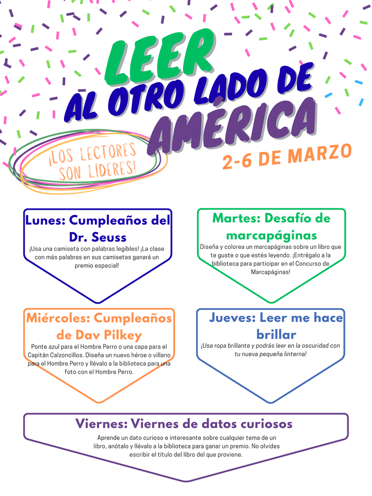 Imagen del volante de Read Across American con los siguientes días temáticos. 2 al 6 de marzo. Lunes: Cumpleaños del Dr. Seuss: ¡Ponte una camiseta que tenga palabras que puedas leer! ¡La clase con la mayor cantidad de palabras en sus camisetas gana un premio especial! Martes: Desafío de marcapáginas: diseña y colorea un marcapáginas sobre un libro que te guste o que estés leyendo. ¡Entrega tu marcapáginas a la biblioteca para participar en el Concurso de marcapáginas! Miércoles: Cumpleaños de Dav Pilkey: Ponte azul para Dog Man o una capa para Captain Underpants. ¡Diseña un nuevo héroe o villano de Dog Man y entrégalo a la biblioteca para una foto con Dog Man! Jueves: Leer me hace brillante: ¡Ponte ropa brillante y podrás leer en la oscuridad con tu nueva linterna pequeña! Viernes: Viernes de datos curiosos: Aprende un dato curioso e interesante sobre cualquier cosa de un libro, escríbelo y tráelo a la biblioteca para recibir un premio. No olvides escribir el título del libro del que proviene el dato.