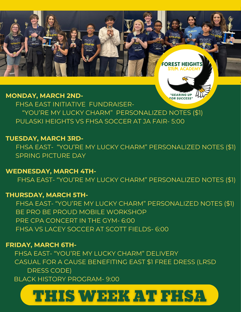 Monday, March 2nd-       FHSA EAST Initiative  Fundraiser-            “You’re My Lucky ChaRm”  Personalized Notes ($1)       Pulaski Heights VS FHSA Soccer at JA FAIR- 5:00  Tuesday, March 3rd-       FHSA EAST-  “You’re My Lucky Charm” Personalized Notes ($1)       Spring Picture Day         Wednesday, March 4th-        FHSA EAST- “You’re My Lucky Charm” Personalized Notes ($1)  Thursday, March 5th-       FHSA EAST- “You’re My Lucky Charm” Personalized Notes ($1)       Be Pro Be Proud Mobile workshop       Pre CPA Concert in the gym- 6:00       FHSA VS Lacey Soccer at Scott Fields- 6:00  Friday, March 6th-      FHSA EAST- “You’re My Lucky Charm” Delivery      Casual for a cause benefiting EAST       Black History Program- 9:00             