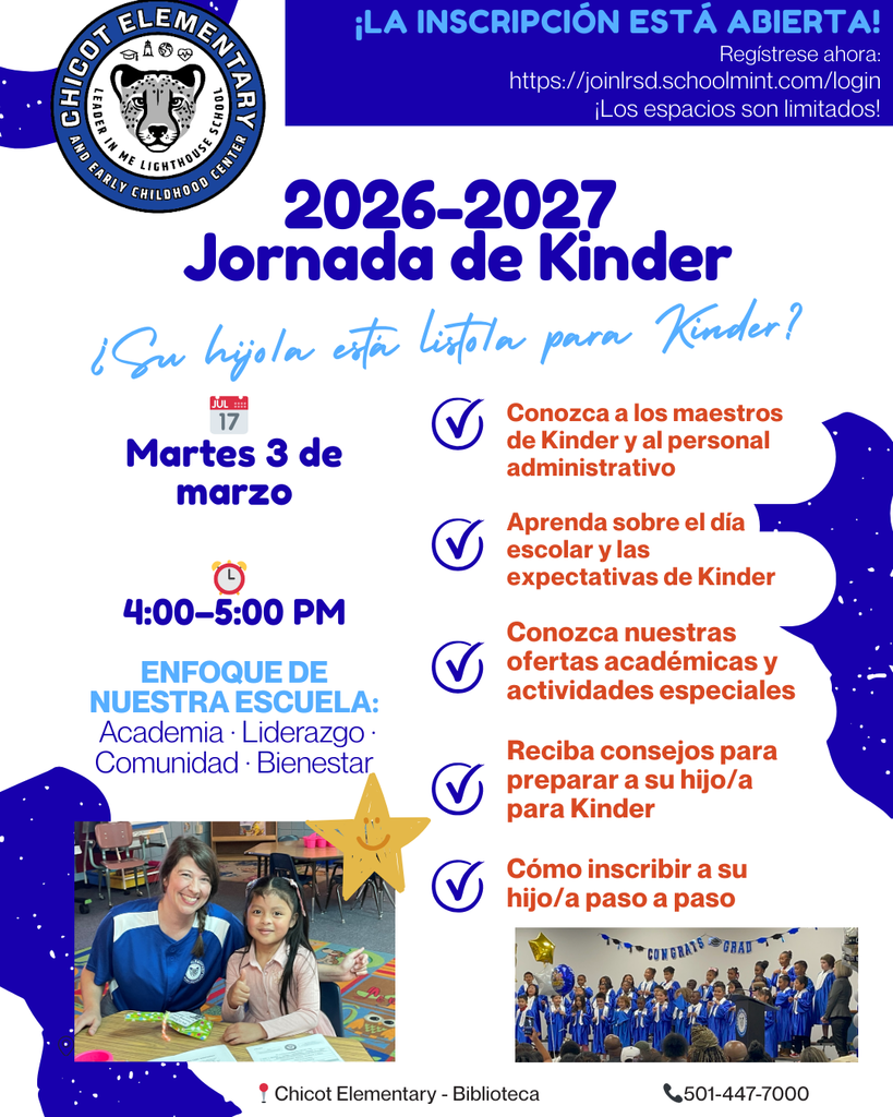 Logotipo de la Escuela Primaria Chicot  ¡LA INSCRIPCIÓN ESTÁ ABIERTA! Regístrese ahora: https://joinlrsd.schoolmint.com/login  ¡Espacios limitados!  2026–2027 Evento Informativo de Kindergarten  ¿Está su hijo listo para kindergarten?  Martes, 3 de marzo  4:00–5:00 PM  ENFOQUE DE NUESTRA ESCUELA: Academia, Liderazgo, Comunidad y Bienestar  Conozca a los maestros de kindergarten y al personal administrativo Aprenda sobre el día escolar y las expectativas de kindergarten Conozca nuestras ofertas académicas y actividades especiales Reciba consejos para preparar a su hijo para kindergarten Pasos para inscribir a su hijo  Ubicación: Chicot Elementary School, Biblioteca (Library Media Center)  Teléfono: 501-447-7000  Imágenes incluidas: Una foto de una maestra sentada con una estudiante en un salón de clases, ambas sonriendo en una mesa. Una foto de estudiantes presentándose en el escenario durante un programa escolar vestidos de azul.