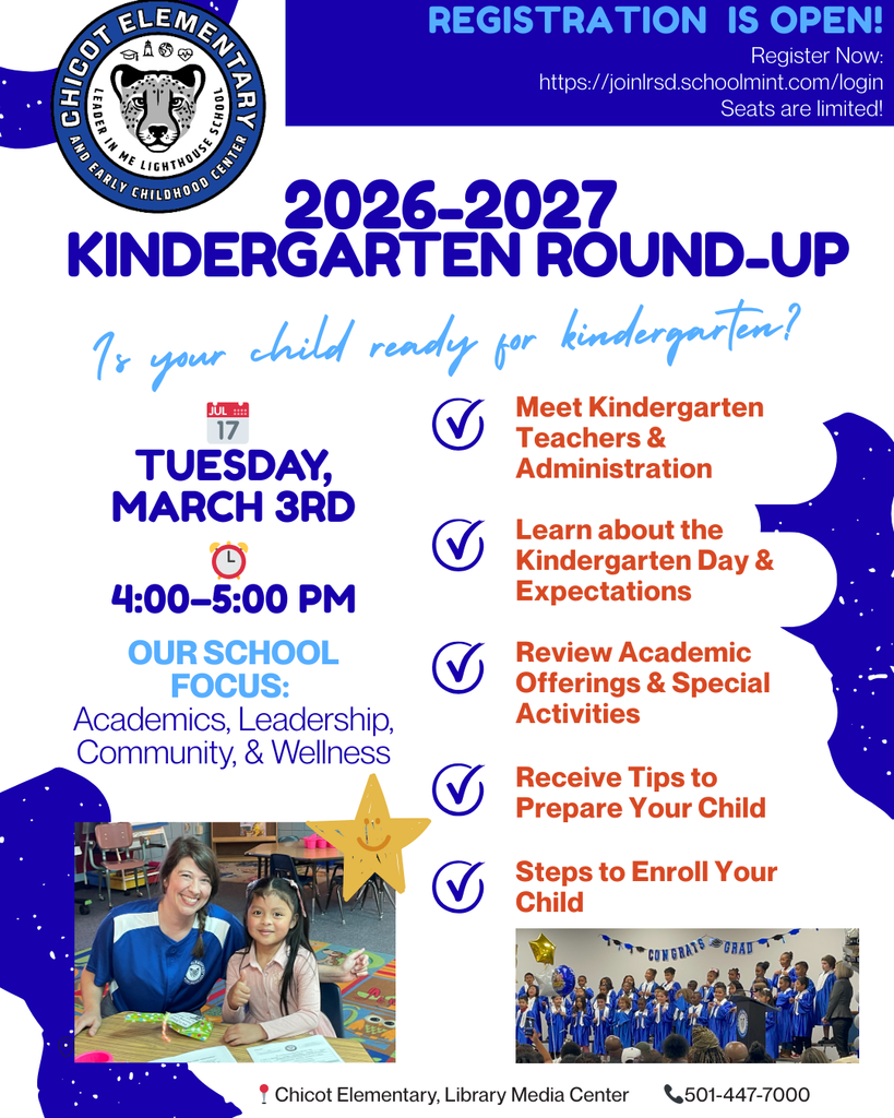 Chicot Elementary School logo  REGISTRATION IS OPEN! Register Now: https://joinlrsd.schoolmint.com/login  Seats are limited!  2026–2027 KINDERGARTEN ROUND-UP  Is your child ready for kindergarten?  Tuesday, March 3rd  4:00–5:00 PM  OUR SCHOOL FOCUS: Academics, Leadership, Community, & Wellness  Meet Kindergarten Teachers & Administration Learn about the Kindergarten Day & Expectations Review Academic Offerings & Special Activities Receive Tips to Prepare Your Child Steps to Enroll Your Child  Location: Chicot Elementary School, Library Media Center  Phone: 501-447-7000  Images included: A photo of a teacher sitting with a student in a classroom, both smiling at a table. A photo of students performing on stage during a school program wearing blue attire.