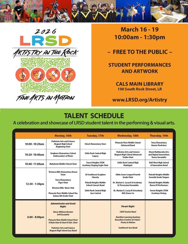 Flyer for the Little Rock School District event titled “2026 LRSD Artistry in the Rock – Fine Arts in Motion.” Across the top of the flyer are photos of students performing and creating art, including students playing string instruments, dancers performing on stage, a choir singing, and a student painting at a table.  On the right side, the flyer reads: “March 16 through March 19, 10:00 a.m. through 1:30 p.m. – Free to the Public – Student Performances and Artwork – Central Arkansas Library System Main Library, 100 South Rock Street, Little Rock. Website: www dot LRSD dot org forward slash Artistry.”  Below is a section titled “Talent Schedule” with the subtitle: “A celebration and showcase of Little Rock School District student talent in the performing and visual arts.”  The schedule is organized by day:  Monday, March 16 Ten o’clock a.m. through Ten twenty a.m.: Parkview Arts and Science Magnet High School Beginning Choir. Ten twenty a.m. through Ten forty a.m.: Stephens Elementary School Ambassadors of Music. Ten forty a.m. through Eleven o’clock a.m.: Mabelvale Middle School Choir. Twelve thirty p.m. through One thirty p.m.: Western Hills Elementary Dance Team; Terry Elementary Tiger Choir; Western Hills Music Club; Pinnacle View Middle School Vox Anima Sixth Grade Choir. Six o’clock p.m. through Eight o’clock p.m.: Administrator and Greek Night featuring Voices Without Borders Off Ensemble; Pinnacle View Middle School Choir Two and Choir Three Advanced Choir; Parkview Arts and Science Magnet High School Jazz Band.  Tuesday, March 17 Ten o’clock a.m. through Ten twenty a.m.: Chicot Elementary Stars. Ten twenty a.m. through Ten forty a.m.: Little Rock Central High School Legacy. Ten forty a.m. through Eleven o’clock a.m.: Forest Heights Science, Technology, Engineering, and Mathematics Academy Singing Eagle Choir. Twelve thirty p.m. through One thirty p.m.: Little Rock Southwest Gryphon Chorale; Pulaski Heights Middle School Concert Band; Little Rock Central High School Jazz Central.  Wednesday, March 18 Ten o’clock a.m. through Ten twenty a.m.: Pinnacle View Middle School Advanced Band. Ten twenty a.m. through Ten forty a.m.: Parkview Arts and Science Magnet High School Advanced Treble Choir. Ten forty a.m. through Eleven o’clock a.m.: Little Rock Central High School Madrigals. Twelve thirty p.m. through One thirty p.m.: Gibbs Snow Leopard Fourth Grade Choir; Doctor Marian G. Lacey Kindergarten through Eighth Grade Academy Second Year Percussion Ensemble; Doctor Marian G. Lacey Kindergarten through Eighth Grade Academy M G L Dance Company. Six o’clock p.m. through Eight o’clock p.m.: Parent Night featuring Little Rock School District Teacher Band; Hamilton Learning Academy Boundless Creative Art Styles Poetry in Motion; Southwest Jazz Band.  Thursday, March 19 Ten o’clock a.m. through Ten twenty a.m.: Terry Elementary Quaver Rockstars. Ten twenty a.m. through Ten forty a.m.: Mann Multimedia Arts and Digital Innovations Dance Ensemble. Ten forty a.m. through Eleven o’clock a.m.: Hall-West High School of Innovation Band. Twelve thirty p.m. through One thirty p.m.: Pulaski Heights Middle School Seventh Grade Singers; Pulaski Heights Middle School Dance Three Performers; Forest Heights Science, Technology, Engineering, and Mathematics Academy Strings.