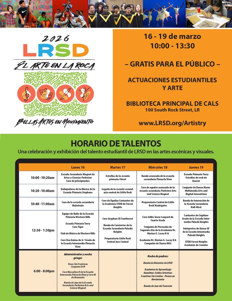 Volante en español del Distrito Escolar de Little Rock titulado “2026 LRSD El Arte en la Roca – Bellas Artes en Movimiento.” En la parte superior aparecen fotografías de estudiantes participando en actividades artísticas, incluyendo estudiantes tocando instrumentos de cuerda, bailarines en el escenario, un coro cantando y una estudiante pintando en una mesa.  En el lado izquierdo se lee: “2026 LRSD El Arte en la Roca” junto a cuatro íconos circulares que representan música, teatro, artes visuales y danza. Debajo aparece el texto: “Bellas Artes en Movimiento.”  En el lado derecho se lee: “16 - 19 de marzo, 10:00 - 13:30 – Gratis para el público – Actuaciones estudiantiles y arte – Biblioteca Principal de CALS, 100 South Rock Street, LR – www.LRSD.org/Artistry.”  Debajo aparece una sección verde con el título: “Horario de Talentos” y el subtítulo: “Una celebración y exhibición del talento estudiantil de LRSD en las artes escénicas y visuales.”  El horario está organizado por día:  Lunes 16 10:00 - 10:20am: Escuela Secundaria Magnet de Artes y Ciencias Parkview, Coro de principiantes. 10:20 - 10:40am: Embajadores de la Música de la Escuela Primaria Stephens. 10:40 - 11:00am: Coro de la escuela secundaria Mabelvale. 12:30 - 1:30pm: Equipo de Baile de la Escuela Primaria Western Hills; Escuela Primaria Terry Coro Tiger; Club de Música de Western Hills; Coro Vox Anima de 6.o Grado de la Escuela Intermedia Pinnacle View.  6:00 - 8:00pm: Administrador y noche griega: Voces Sin Fronteras Conjunto Orff; Coro Masculino II de la Escuela Intermedia Pinnacle View y Coro III de Avanzado; Banda de Jazz de la Escuela Secundaria Parkview Arts and Science Magnet.  Martes 17 10:00 - 10:20am: Estrellas de la escuela primaria Chicot. 10:20 - 10:40am: Legado de la escuela secundaria central de Little Rock. 10:40 - 11:00am: Coro de Águilas Cantantes de la Academia STEM de Forest Heights. 12:30 - 1:30pm: Coro Gryphon LR Southwest; Banda de Conciertos de la Escuela Secundaria Pulaski Heights; Preparatoria Little Rock Central Jazz Central.  Miércoles 18 10:00 - 10:20am: Banda avanzada de la escuela secundaria Pinnacle View. 10:20 - 10:40am: Coro de agudos avanzado de la escuela secundaria Parkview Arts and Science Magnet. 10:40 - 11:00am: Preparatoria Central de Little Rock Madrigales. 12:30 - 1:30pm: Coro Gibbs Snow Leopard de Cuarto Grado; Conjunto de Percusión de Segundo Año de la Academia Dr. Marian G. Lacey K-8; Academia Dr. Marian G. Lacey K-8 Compañía de Danza MGL.  6:00 - 8:00pm: Noche de padres: Banda de Maestros de LRSD; Academia de Aprendizaje Hamilton: Estilos Artísticos Creativos Sin Límites – Poesía en Movimiento; Banda de Jazz del Suroeste.  Jueves 19 10:00 - 10:20am: Escuela Primaria Terry Estrellas de rock de Quaver. 10:20 - 10:40am: Conjunto de Danza Mann Multimedia Arts and Digital Innovations. 10:40 - 11:00am: Banda de Innovación de la Escuela Secundaria Hall-West. 12:30 - 1:30pm: Cantantes de Séptimo Grado de la Escuela Intermedia Pulaski Heights; Intérpretes de Danza III de la Escuela Intermedia Pulaski Heights; STEM Forest Heights Academia de Cuerdas.
