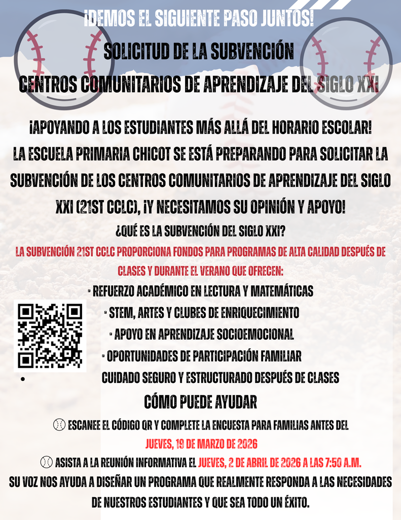 ¡DEMOS EL SIGUIENTE PASO JUNTOS!  SOLICITUD DE LA SUBVENCIÓN CENTROS COMUNITARIOS DE APRENDIZAJE DEL SIGLO XXI  ¡APOYANDO A LOS ESTUDIANTES MÁS ALLÁ DEL HORARIO ESCOLAR!  LA ESCUELA PRIMARIA CHICOT SE ESTÁ PREPARANDO PARA SOLICITAR LA SUBVENCIÓN DE LOS CENTROS COMUNITARIOS DE APRENDIZAJE DEL SIGLO XXI (21ST CCLC), Y NECESITAMOS SU OPINIÓN Y APOYO.  ¿QUÉ ES LA SUBVENCIÓN DEL SIGLO XXI?  LA SUBVENCIÓN 21ST CCLC PROPORCIONA FONDOS PARA PROGRAMAS DE ALTA CALIDAD DESPUÉS DE CLASES Y DURANTE EL VERANO QUE OFRECEN:  REFUERZO ACADÉMICO EN LECTURA Y MATEMÁTICAS STEM, ARTES Y CLUBES DE ENRIQUECIMIENTO APOYO EN APRENDIZAJE SOCIOEMOCIONAL OPORTUNIDADES DE PARTICIPACIÓN FAMILIAR CUIDADO SEGURO Y ESTRUCTURADO DESPUÉS DE CLASES  CÓMO PUEDE AYUDAR  ESCANEE EL CÓDIGO QR Y COMPLETE LA ENCUESTA PARA FAMILIAS ANTES DEL JUEVES, 19 DE MARZO DE 2026  ASISTA A LA REUNIÓN INFORMATIVA EL JUEVES, 2 DE ABRIL DE 2026 A LAS 7:50 A.M.  SU VOZ NOS AYUDA A DISEÑAR UN PROGRAMA QUE REALMENTE RESPONDA A LAS NECESIDADES DE NUESTROS ESTUDIANTES Y QUE SEA TODO UN ÉXITO.