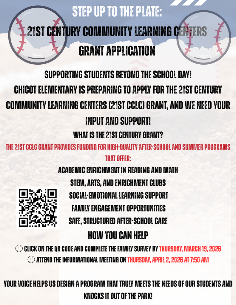 STEP UP TO THE PLATE:  21ST CENTURY COMMUNITY LEARNING CENTERS GRANT APPLICATION  SUPPORTING STUDENTS BEYOND THE SCHOOL DAY!  CHICOT ELEMENTARY IS PREPARING TO APPLY FOR THE 21ST CENTURY COMMUNITY LEARNING CENTERS (21ST CCLC) GRANT, AND WE NEED YOUR INPUT AND SUPPORT!  WHAT IS THE 21ST CENTURY GRANT?  THE 21ST CCLC GRANT PROVIDES FUNDING FOR HIGH-QUALITY AFTER-SCHOOL AND SUMMER PROGRAMS THAT OFFER:  ACADEMIC ENRICHMENT IN READING AND MATH STEM, ARTS, AND ENRICHMENT CLUBS SOCIAL-EMOTIONAL LEARNING SUPPORT FAMILY ENGAGEMENT OPPORTUNITIES SAFE, STRUCTURED AFTER-SCHOOL CARE  HOW YOU CAN HELP  CLICK ON THE QR CODE AND COMPLETE THE FAMILY SURVEY BY THURSDAY, MARCH 19, 2026  ATTEND THE INFORMATIONAL MEETING ON THURSDAY, APRIL 2, 2026 AT 7:50 AM  YOUR VOICE HELPS US DESIGN A PROGRAM THAT TRULY MEETS THE NEEDS OF OUR STUDENTS AND KNOCKS IT OUT OF THE PARK!