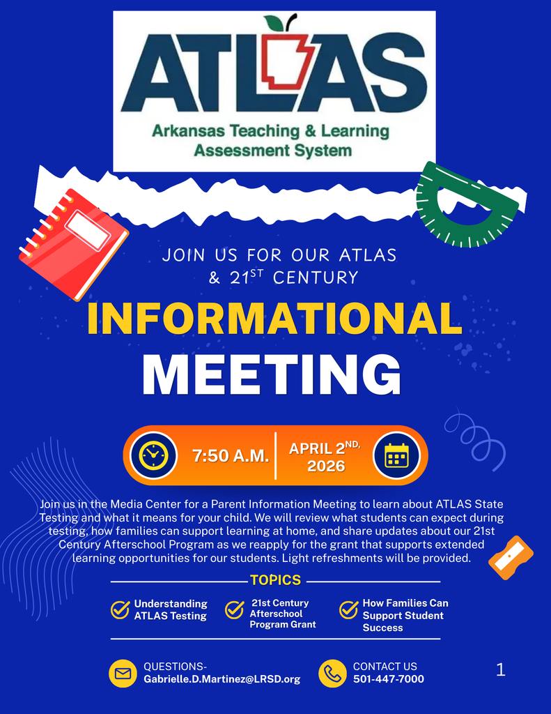 TLAS Arkansas Teaching & Learning Assessment System  JOIN US FOR OUR ATLAS & 21ST CENTURY INFORMATIONAL MEETING  7:50 A.M. | APRIL 2ND, 2026  Join us in the Media Center for a Parent Information Meeting to learn about ATLAS State Testing and what it means for your child. We will review what students can expect during testing, how families can support learning at home, and share updates about our 21st Century Afterschool Program as we reapply for the grant that supports extended learning opportunities for our students. Light refreshments will be provided.  TOPICS  Understanding ATLAS Testing 21st Century Afterschool Program Grant How Families Can Support Student Success  QUESTIONS Gabrielle.D.Martinez@LRSD.org  CONTACT US 501-447-7000