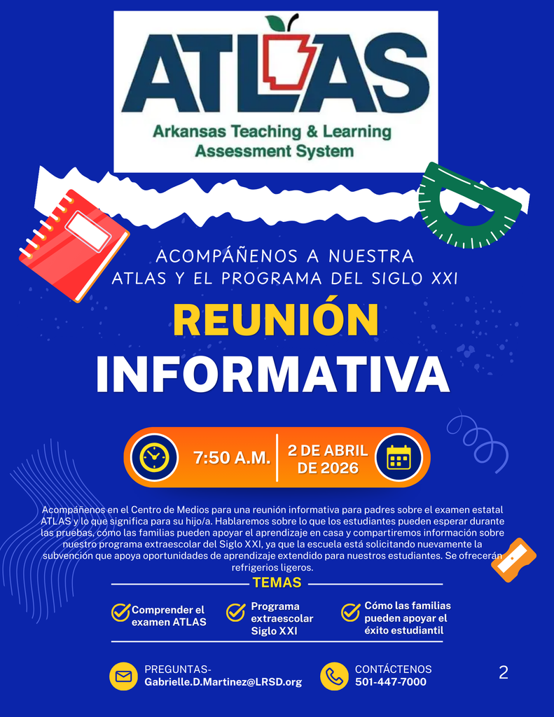 ATLAS Sistema de Evaluación de Enseñanza y Aprendizaje de Arkansas  ACOMPÁÑENOS A NUESTRA REUNIÓN DE ATLAS Y EL PROGRAMA DEL SIGLO XXI REUNIÓN INFORMATIVA  7:50 A.M. | 2 DE ABRIL DE 2026  Acompáñenos en el Centro de Medios para una reunión informativa para padres sobre el examen estatal ATLAS y lo que significa para su hijo/a. Hablaremos sobre lo que los estudiantes pueden esperar durante las pruebas, cómo las familias pueden apoyar el aprendizaje en casa y compartiremos información sobre nuestro programa extraescolar del Siglo XXI, ya que la escuela está solicitando nuevamente la subvención que apoya oportunidades de aprendizaje extendido para nuestros estudiantes. Se ofrecerán refrigerios ligeros.  TEMAS  Comprender el examen ATLAS Programa extraescolar Siglo XXI Cómo las familias pueden apoyar el éxito estudiantil  PREGUNTAS Gabrielle.D.Martinez@LRSD.org  CONTÁCTENOS 501-447-7000