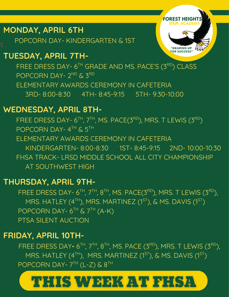 Monday, April 6th         Popcorn Day- Kindergarten & 1st         Tuesday, April 7th-        Free Dress Day- 6th Grade AND mS. pACE’S (3RD) cLASS        Popcorn Day- 2nd & 3rd         Elementary Awards Ceremony in Cafeteria             3rd- 8:00-8:30      4th- 8:45-9:15      5th- 9:30-10:00   Wednesday, April 8th-        FREE DRESS DAY- 6TH, 7TH, MS. pACE(3RD), mRS. t lEWIS (3RD)        Popcorn Day- 4th & 5th         Elementary Awards Ceremony in Cafeteria                 Kindergarten- 8:00-8:30      1st- 8:45-9:15     2nd- 10:00-10:30        FHSA TRACK- LRSD Middle School All City Championship              at Southwest High  Thursday, April 9th-         fREE dRESS DAY- 6TH, 7TH, 8TH, mS. pACE(3RD), mRS. t lEWIS (3RD),              mRS. hATLEY (4TH), mRS. mARTINEZ (1ST), & Ms. dAVIS (1ST)         Popcorn Day- 6th & 7th (A-K)         PTSA Silent Auction  Friday, April 10th-         fREE dRESS DAY- 6TH, 7TH, 8TH, mS. pACE (3RD), mRS. t lEWIS (3RD),              mRS. hATLEY (4TH),  mRS. mARTINEZ (1ST), & Ms. dAVIS (1ST)          Popcorn Day- 7th (L-Z) & 8th 