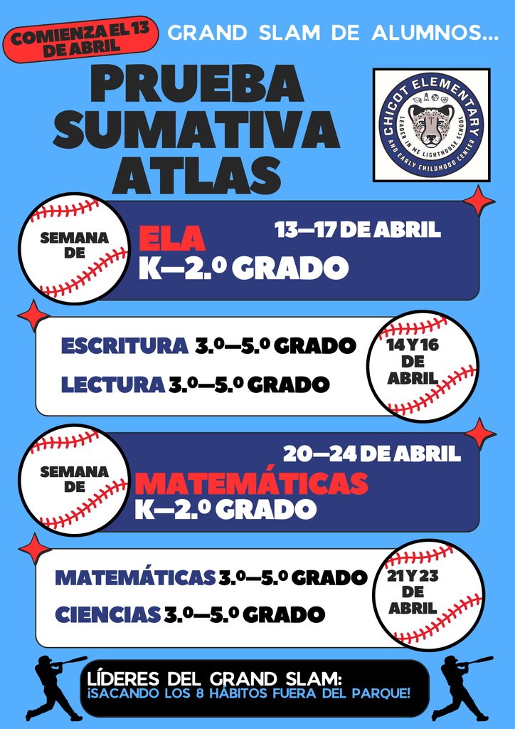 Comienza el 13 de abril Grand Slam de alumnos…  Prueba Sumativa ATLAS  Semana de ELA K–2.º grado 13–17 de abril  Escritura – 3.º–5.º grado Lectura – 3.º–5.º grado 14 y 16 de abril  Semana de Matemáticas K–2.º grado 20–24 de abril  Matemáticas – 3.º–5.º grado Ciencias – 3.º–5.º grado 21 y 23 de abril  Líderes del Grand Slam: ¡Sacando los 8 hábitos fuera del parque!  Chicot Elementary and Early Childhood Center